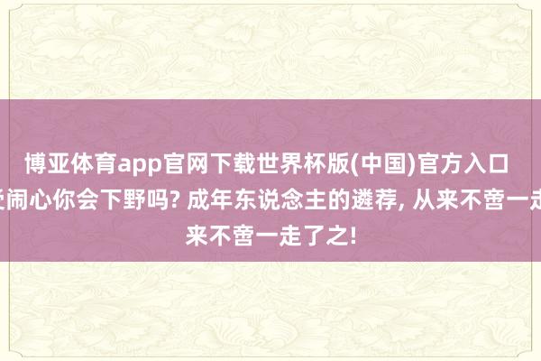 博亚体育app官网下载世界杯版(中国)官方入口 上班受闹心你会下野吗? 成年东说念主的遴荐, 从来不啻一走了之!