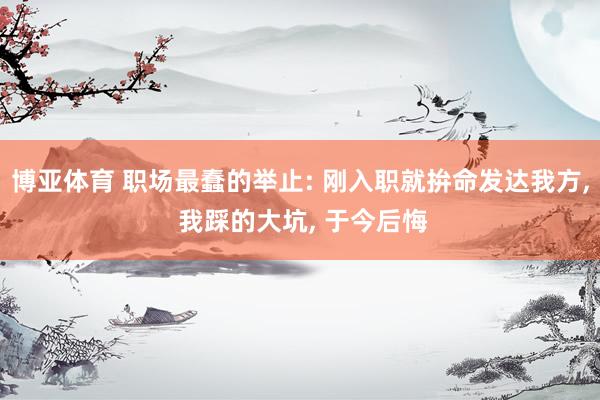 博亚体育 职场最蠢的举止: 刚入职就拚命发达我方， 我踩的大坑， 于今后悔