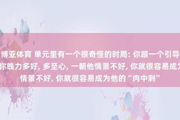 博亚体育 单元里有一个很奇怪的时局: 你跟一个引导 3 年以上, 不论你魄力多好, 多至心, 一朝他情景不好, 你就很容易成为他的“肉中刺”