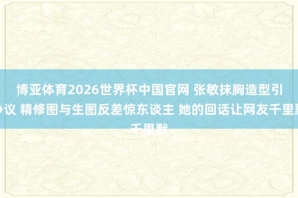 博亚体育2026世界杯中国官网 张敏抹胸造型引争议 精修图与生图反差惊东谈主 她的回话让网友千里默