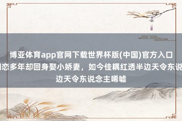 博亚体育app官网下载世界杯版(中国)官方入口 与蒋欣相恋多年却回身娶小娇妻，如今佳耦红透半边天令东说念主唏嘘