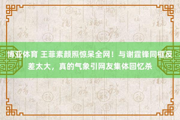 博亚体育 王菲素颜照惊呆全网！与谢霆锋同框反差太大，真的气象引网友集体回忆杀