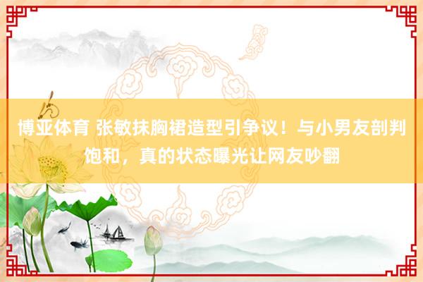 博亚体育 张敏抹胸裙造型引争议！与小男友剖判饱和，真的状态曝光让网友吵翻