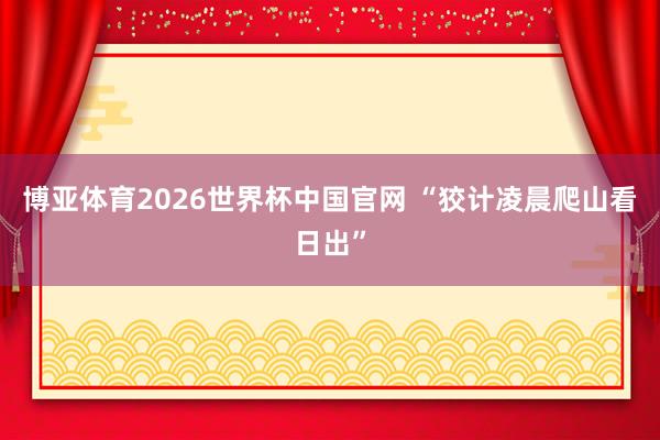 博亚体育2026世界杯中国官网 “狡计凌晨爬山看日出”