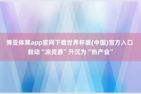 博亚体育app官网下载世界杯版(中国)官方入口 鼓动“凉资源”升沉为“热产业”