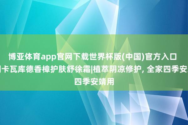 博亚体育app官网下载世界杯版(中国)官方入口 泰国卡瓦库德香樟护肤舒徐霜|植萃阴凉修护， 全家四季安靖用