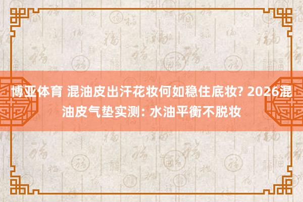 博亚体育 混油皮出汗花妆何如稳住底妆? 2026混油皮气垫实测: 水油平衡不脱妆