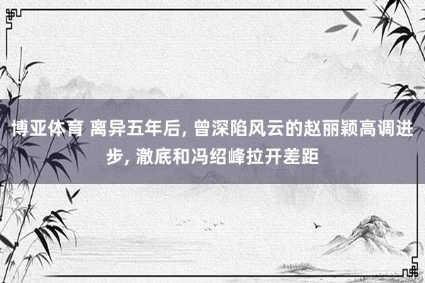 博亚体育 离异五年后， 曾深陷风云的赵丽颖高调进步， 澈底和冯绍峰拉开差距