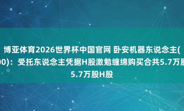 博亚体育2026世界杯中国官网 卧安机器东说念主(06600)：受托东说念主凭据H股激勉缠绵购买合共5.7万股H股