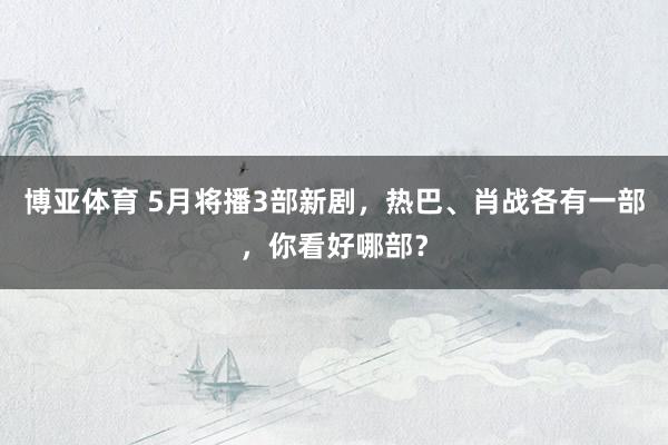 博亚体育 5月将播3部新剧，热巴、肖战各有一部，你看好哪部？