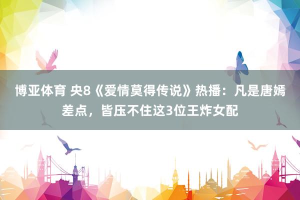 博亚体育 央8《爱情莫得传说》热播：凡是唐嫣差点，皆压不住这3位王炸女配