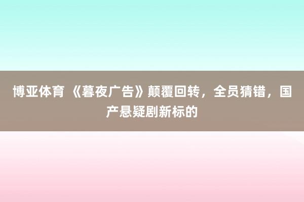 博亚体育 《暮夜广告》颠覆回转，全员猜错，国产悬疑剧新标的