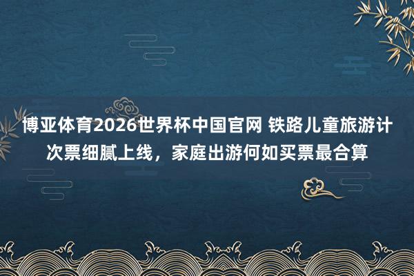 博亚体育2026世界杯中国官网 铁路儿童旅游计次票细腻上线，家庭出游何如买票最合算