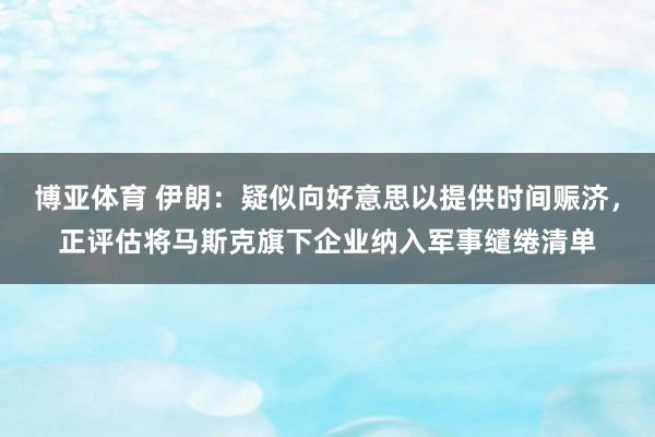 博亚体育 伊朗：疑似向好意思以提供时间赈济，正评估将马斯克旗下企业纳入军事缱绻清单