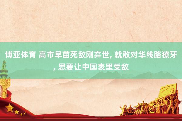 博亚体育 高市早苗死敌刚弃世, 就敢对华线路獠牙, 思要让中国表里受敌
