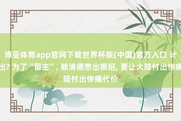 博亚体育app官网下载世界杯版(中国)官方入口 计无所出? 为了“留主”, 赖清德憋出狠招, 要让大陆付出惨痛代价