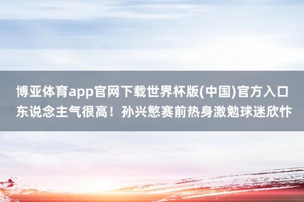 博亚体育app官网下载世界杯版(中国)官方入口 东说念主气很高！孙兴慜赛前热身激勉球迷欣忭