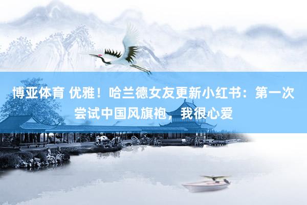 博亚体育 优雅！哈兰德女友更新小红书：第一次尝试中国风旗袍，我很心爱