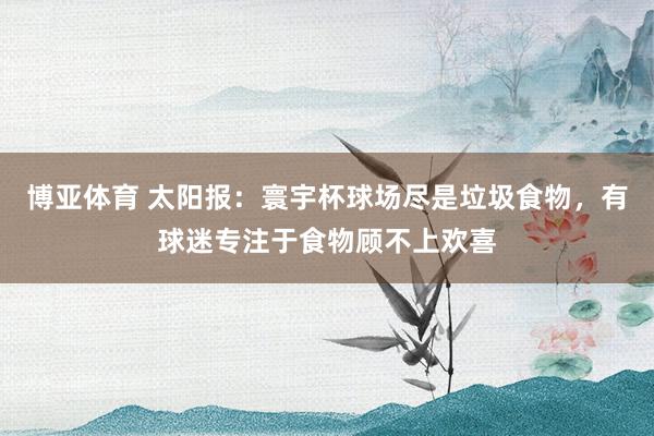 博亚体育 太阳报：寰宇杯球场尽是垃圾食物，有球迷专注于食物顾不上欢喜