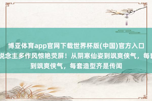 博亚体育app官网下载世界杯版(中国)官方入口 古装好意思东说念主多作风惊艳荧屏！从阴寒仙姿到飒爽侠气，每套造型齐是传闻