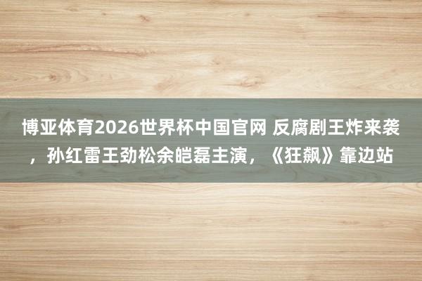 博亚体育2026世界杯中国官网 反腐剧王炸来袭，孙红雷王劲松余皑磊主演，《狂飙》靠边站