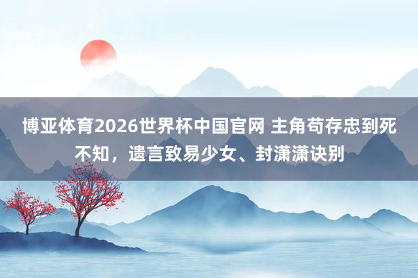 博亚体育2026世界杯中国官网 主角苟存忠到死不知,遗言致易少女、封潇潇诀别