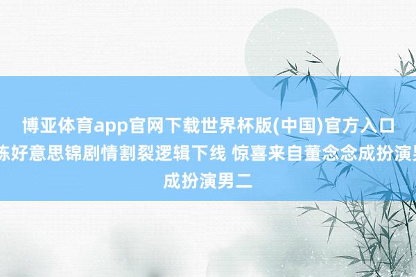 博亚体育app官网下载世界杯版(中国)官方入口 良陈好意思锦剧情割裂逻辑下线 惊喜来自董念念成扮演男二