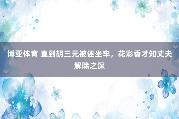 博亚体育 直到胡三元被诬坐牢，花彩香才知丈夫解除之深