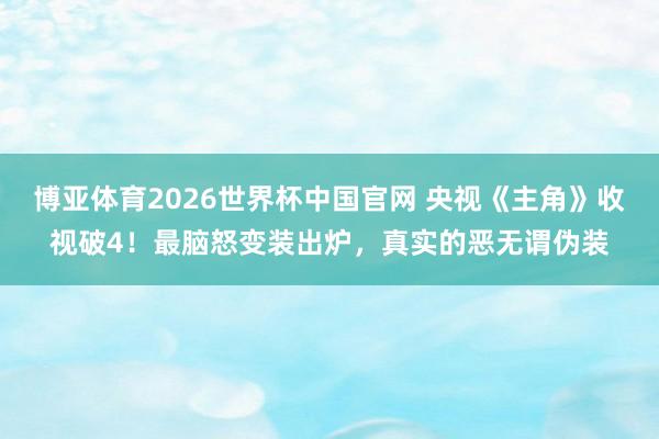 博亚体育2026世界杯中国官网 央视《主角》收视破4！最脑怒变装出炉，真实的恶无谓伪装