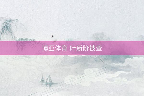 博亚体育 叶新阶被查