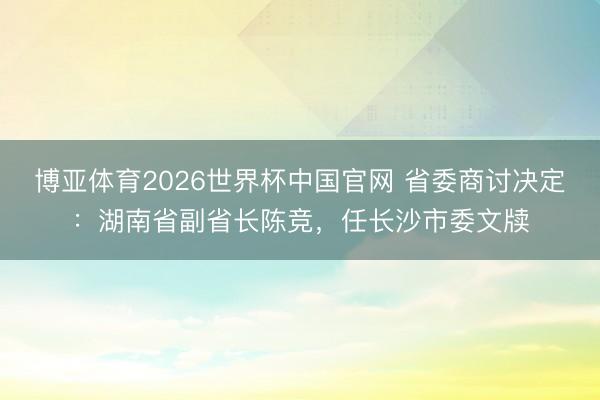博亚体育2026世界杯中国官网 省委商讨决定：湖南省副省长陈竞，任长沙市委文牍
