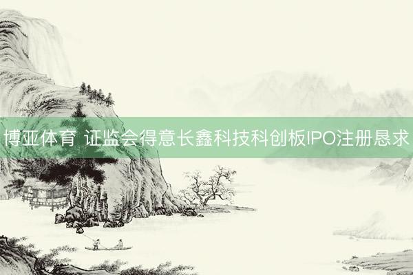 博亚体育 证监会得意长鑫科技科创板IPO注册恳求