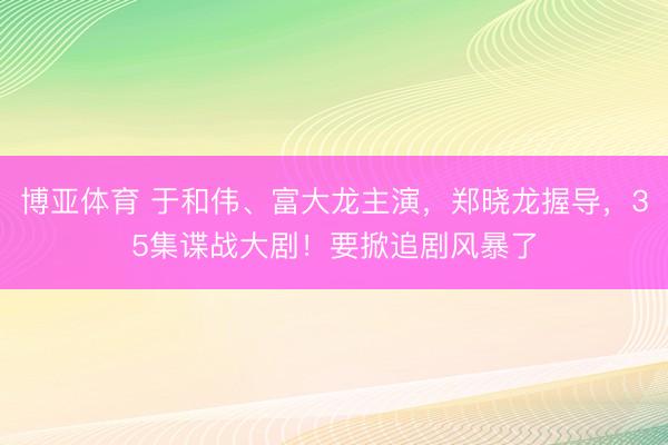 博亚体育 于和伟、富大龙主演，郑晓龙握导，35集谍战大剧！要掀追剧风暴了