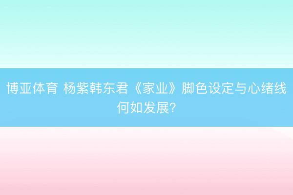 博亚体育 杨紫韩东君《家业》脚色设定与心绪线何如发展？