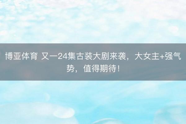 博亚体育 又一24集古装大剧来袭，大女主+强气势，值得期待！