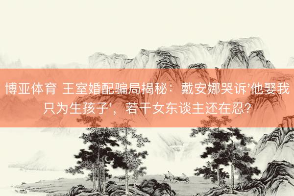 博亚体育 王室婚配骗局揭秘：戴安娜哭诉'他娶我只为生孩子'，若干女东谈主还在忍？