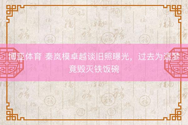 博亚体育 秦岚模卓越谈旧照曝光，过去为逐梦竟毁灭铁饭碗