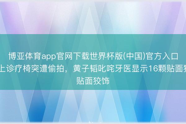 博亚体育app官网下载世界杯版(中国)官方入口 躺上诊疗椅突遭偷拍，黄子韬叱咤牙医显示16颗贴面狡饰