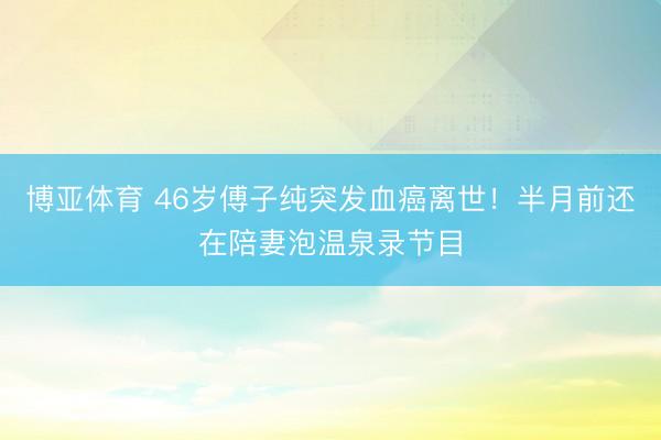 博亚体育 46岁傅子纯突发血癌离世！半月前还在陪妻泡温泉录节目