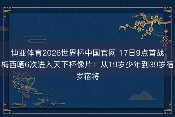 博亚体育2026世界杯中国官网 17日9点首战！梅西晒6次进入天下杯像片：从19岁少年到39岁宿将