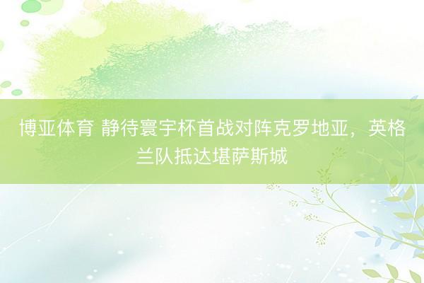 博亚体育 静待寰宇杯首战对阵克罗地亚，英格兰队抵达堪萨斯城