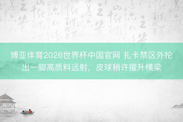 博亚体育2026世界杯中国官网 扎卡禁区外抡出一脚高质料远射，皮球稍许擢升横梁