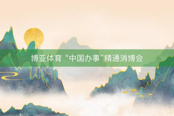 博亚体育 “中国办事”精通消博会