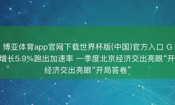 博亚体育app官网下载世界杯版(中国)官方入口 GDP同比增长5.9%跑出加速率 一季度北京经济交出亮眼“开局答卷”