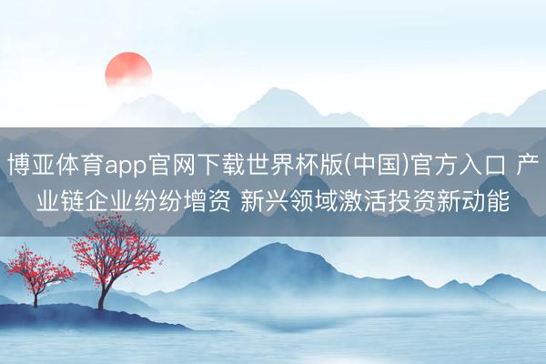 博亚体育app官网下载世界杯版(中国)官方入口 产业链企业纷纷增资 新兴领域激活投资新动能