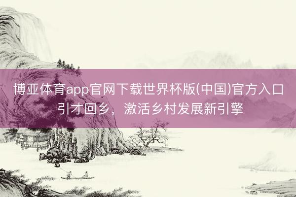 博亚体育app官网下载世界杯版(中国)官方入口 引才回乡,激活乡村发展新引擎