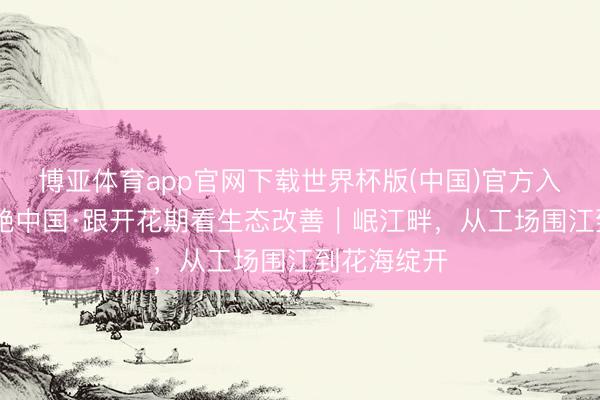 博亚体育app官网下载世界杯版(中国)官方入口 好意思艳中国·跟开花期看生态改善｜岷江畔，从工场围江到花海绽开