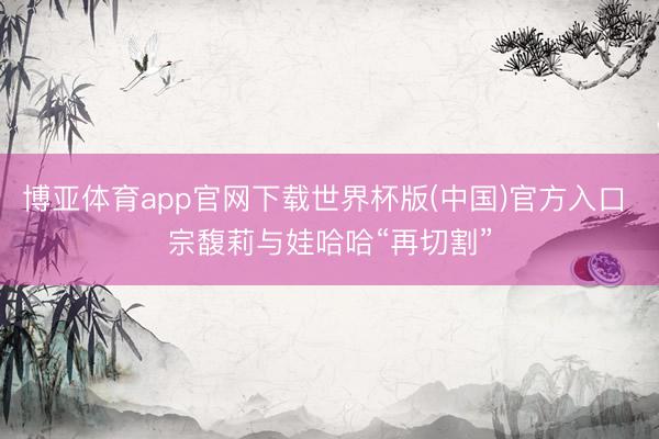 博亚体育app官网下载世界杯版(中国)官方入口 宗馥莉与娃哈哈“再切割”