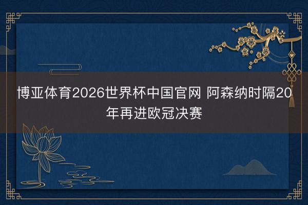 博亚体育2026世界杯中国官网 阿森纳时隔20年再进欧冠决赛