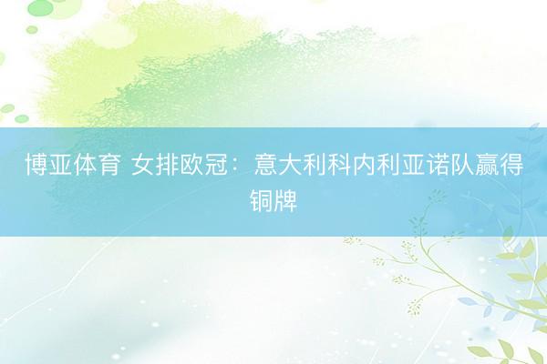 博亚体育 女排欧冠：意大利科内利亚诺队赢得铜牌